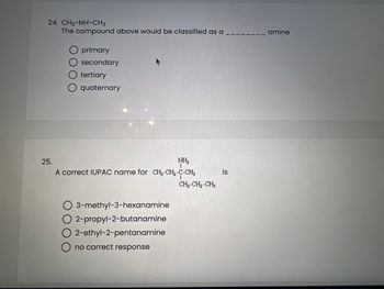 24. CH3-NH-CH3
The compound above would be classified as a
O primary
Osecondary
O tertiary
O quaternary
25.
NH₂
I
A correct IUPAC name for CH₂-CH₂-C-CH3
O 3-methyl-3-hexanamine
2-propyl-2-butanamine
2-ethyl-2-pentanamine
O no correct response
CH₂-CH₂-CH3
is
amine