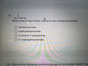 31.
0
CH-C-NH-CH3
What is the correct IUPAC name for the compound above?
O dimethylamide
O methylethanamide
O 3-amino-2-propanone
ON-methylethanamide
32. Chich of the following functional groups on an amide CANNOT hy