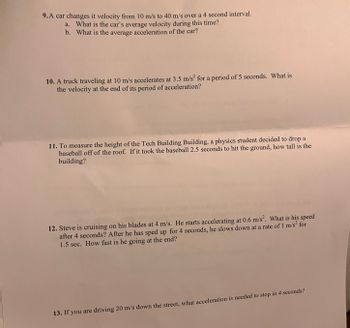 **Physics Problems on Motion and Acceleration**

9. A car changes its velocity from 10 m/s to 40 m/s over a 4-second interval.
   - a. What is the car’s average velocity during this time?
   - b. What is the average acceleration of the car?

10. A truck traveling at 10 m/s accelerates at 3.5 m/s² for a period of 5 seconds. What is the velocity at the end of its period of acceleration?

11. To measure the height of the Tech Building Building, a physics student decided to drop a baseball off the roof. If it took the baseball 2.5 seconds to hit the ground, how tall is the building?

12. Steve is cruising on his blades at 4 m/s. He starts accelerating at 0.6 m/s². What is his speed after 4 seconds? After he has sped up for 4 seconds, he slows down at a rate of 1 m/s² for 1.5 seconds. How fast is he going at the end?

13. If you are driving 20 m/s down the street, what acceleration is needed to stop in 4 seconds?

(Note: The image does not contain any graphs or diagrams, only text.)