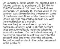 On January 1, 2020, Oriole Inc. entered into a
futures contract to purchase U.S. $5,390 for
$5,670 Canadian in 30 days on the Futures
Exchange. On January 15, the fair value of the
contract was $39 (reflecting the present value
of the future cash flows under the contract).
Oriole Inc. was required to deposit $22 with
the stockbroker as a margin.
Prepare the journal entries to update the
books on January 1 and 15. (Credit account
titles are automatically indented when the
amount is entered. Do not indent manually. If
no entry is required, select "No Entry" for the
account titles and enter 0 for the amounts.
Record journal entries in the order presented
in the problem.)
