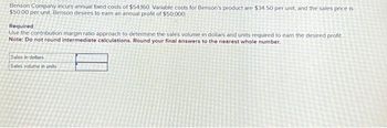 Benson Company incurs annual fixed costs of $54,160. Variable costs for Benson's product are $34 50 per unit, and the sales price is
$50.00 per unit. Benson desires to earn an annual profit of $50,000
Required
Use the contribution margin ratio approach to determine the sales volume in dollars and units required to earn the desired profit
Note: Do not round intermediate calculations. Round your final answers to the nearest whole number.
Sales in dollars
Sales volume in units