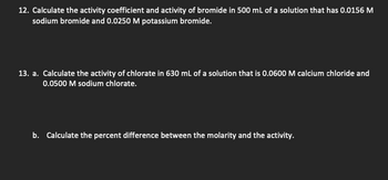 12. Calculate the activity coefficient and activity of bromide in 500 mL of a solution that has 0.0156 M
sodium bromide and 0.0250 M potassium bromide.
13. a. Calculate the activity of chlorate in 630 mL of a solution that is 0.0600 M calcium chloride and
0.0500 M sodium chlorate.
b. Calculate the percent difference between the molarity and the activity.