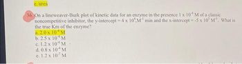 e. urea
36. On a lineweaver-Burk plot of kinetic data for an enzyme in the presence 1 x 10 M of a classic
noncompetitive inhibitor, the y-intercept = 4 x 10M min and the x-intercept = -5 x 10' M'. What is
the true Km of the enzyme?
a. 2.0 x 10 M
M
b. 2.5 x 10
c. 1.2 x 10
M
d. 0.8 x 10
M.
e. 1.2 x 107 M