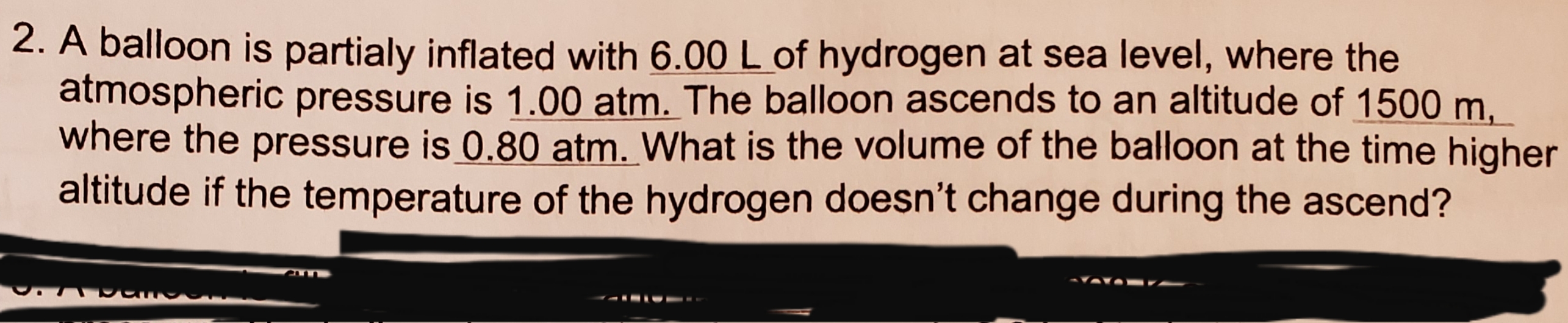 2. A balloon is partialy inflated with 6.00 L of hydrogen at sea level, where the
atmospheric pressure is 1.00 atm. The balloon ascends to an altitude of 1500 m
where the pressure is 0.80 atm. What is the volume of the balloon at the time higher
altitude if the temperature of the hydrogen does n't change during the ascend?
