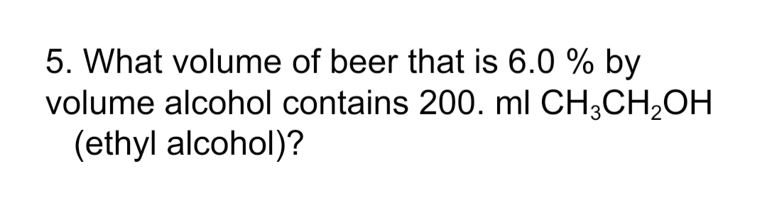 5. What volume of beer that is 6.0 % by
volume alcohol contains 200. ml CH3CH,OH
(ethyl alcohol)?
