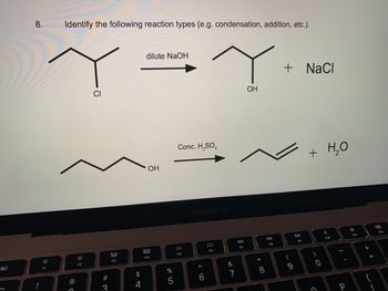 esc
8.
!
F1
Identify the following reaction types (e.g. condensation, addition, etc.).
dilute NaOH
Ye
Y
OH
CI
ㅎ
F2
# 3
80
F3
S4
$
OH
DOD
F4
%
5
Conc. H₂SO4
F5
MacBook Air
A
6
:
F6
&
7
AA
F7
* 00
8
DII
FB
+ NaCl
9
DD
F9
+ H₂O
)
0
C
4
F10
-
P
F11
+ 11
=
-
F12