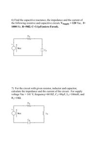 6) Find the capacitive reactance, the impedance and the current of
the following resistive and capacitive circuit. VSupply = 120 Vac, f=
1000 Hz, R=50, C=3.1µF(micro Farad).
R1
Vac
C1
7) For the circuit with given resistor, inductor and capacitor,
calculate the impedance and the current of the circuit. For supply
voltage Vac = 141 V, frequency=60 HZ, C1=88µF, L1=106mH, and
R1=102.
R1
Vac
L1
C1
