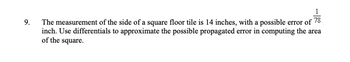 9.
The measurement of the side of a square floor tile is 14 inches, with a possible error of 78
inch. Use differentials to approximate the possible propagated error in computing the area
of the square.