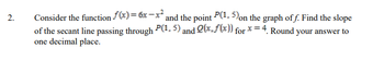 2.
Consider the function f(x)= 6x-x² and the point P(1.5) on the graph of f. Find the slope
of the secant line passing through P(1,5) and (x.f(x)) for x=4. Round your answer to
one decimal place.