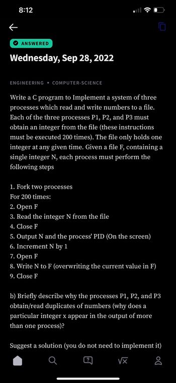 ←
8:12
ANSWERED
Wednesday, Sep 28, 2022
ENGINEERING COMPUTER-SCIENCE
Write a C program to Implement a system of three
processes which read and write numbers to a file.
Each of the three processes P1, P2, and P3 must
obtain an integer from the file (these instructions
must be executed 200 times). The file only holds one
integer at any given time. Given a file F, containing a
single integer N, each process must perform the
following steps
1. Fork two processes
For 200 times:
2. Open F
3. Read the integer N from the file
4. Close F
5. Output N and the process' PID (On the screen)
6. Increment N by 1
7. Open F
8. Write N to F (overwriting the current value in F)
9. Close F
b) Briefly describe why the processes P1, P2, and P3
obtain/read duplicates of numbers (why does a
particular integer x appear in the output of more
than one process)?
Suggest a solution (you do not need to implement it)
√x
8