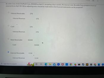 Bramble Corp. lends Sheffield Corp. $50400 on April 1, accepting a four-month, 9% interest note. Bramble Corp. prepares financial
statements on April 30. What adjusting entry should be made before the financial statements can be prepared?
O
Interest Receivable
378
Interest Revenue
378
Interest Revenue
80
Cash
Note Receivable
Cash
Interest Receivable
Interest Revenue
Type here to search
378
50400
1134
S
378
50400
1134
17