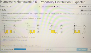 Homework: Homework 8.5 - Probability Distribution; Expected
Score: 0 of 1 pt
1 of 6 (0 complete)
HW Score: 0%, 0
8.5.19
Question Hel
Suppose three balls are drawn (with replacement) from a bag that contains 6 white balls and 2 blue balls. The number of blue balls is counted Complete parts (a
(b) below.
(a) Dotermine the histogram for the number of blue balls in the sample.
Choose the correct histogram below
A.
O D.
Px)
P(x)
0.5
0 1 2 3
(b) What is the expected number of blue balls in the sample?
(Round to two decimal places as needed )
Enter your answer in the answer box and then click Check Answer
Clear All
Chack Answer
