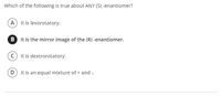 Which of the following is true about ANY (S) -enantiomer?
A It is levorotatory.
B It is the mirror image of the (R) -enantiomer.
c) It is dextrorotatory.
D It is an equal mixture of + and -.
