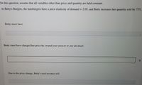 In this question, assume that all variables other than price and quantity are held constant.
At Betty's Burgers, the hamburgers have a price elasticity of demand = 2.05, and Betty increases her quantity sold by 75%.
%3|
Betty must have
Betty must have changed her price by (round your answer to one decimal)
Due to the price change, Betty's total revenue will
