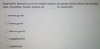 Gwennith's demand curve for heebie-jeebies decreases (shifts left) as her income
rises. Therefore, heebie-jeebies are
for Gwennith.
normal goods
O luxury goods
inferior goods
complements
substitutes
