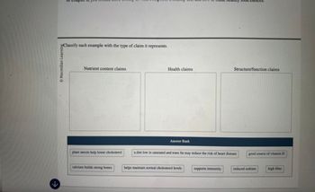 K
Macmillan Learning
Classify each example with the type of claim it represents.
Nutrient content claims
Health claims
Structure/function claims
Answer Bank
plant sterols help lower cholesterol
a diet low in saturated and trans fat may reduce the risk of heart disease
good source of vitamin D
calcium builds strong bones
helps maintain normal cholesterol levels
supports immunity
reduced sodium
high fiber