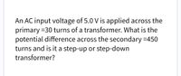 An AC input voltage of 5.0 V is applied across the
primary =30 turns of a transformer. What is the
potential difference across the secondary =450
turns and is it a step-up or step-down
transformer?
