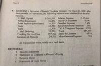 E Lucille Ball is the owner of Speedy Trucking Company, On March 31, 20OF, after
three montha of operations, the following balances were obtained from the trial
balance.
L. Ball Capital
Office Equipment
Loan Payable (short-term)
Cash
P 280,000 Salaries Expense
48,290 Gus & Oil Expenses
16,600 Supplies Expense
18,540 Roceivable from Employee 360
21,500 Tel. & Telegrams Expense 1,250
10,000 Truck
145,500 Taxes & Licenses
28,900 Miscellaneous Expense
P 15,000
6,190
3,150
Tools
L Ball Drawing
Trucking Service Fees
Furniture & Fixtures
284,700
4,010
210
All transactions were purely on a cash basis.
REQUIRED:
L. Income Statement
2 Statement of Changes in Owner's Equity
3. Balance Sheet
4. Statement of Cash Flows
