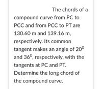 The chords of a
compound curve from PC to
PCC and from PCC to PT are
130.60 m and 139.16 m,
respectively. Its common
tangent makes an angle of 20°
and 36°, respectively, with the
tangents at PC and PT.
Determine the long chord of
the compound curve.
