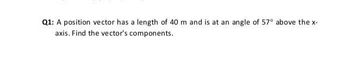 Q1: A position vector has a length of 40 m and is at an angle of 57° above the x-
axis. Find the vector's components.