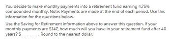 You decide to make monthly payments into a retirement fund earning 4.75%
compounded monthly. Note: Payments are made at the end of each period. Use this
information for the questions below.
Use the Saving for Retirement information above to answer this question. If your
monthly payments are $147, how much will you have in your retirement fund after 40
years? $_________. Round to the nearest dollar.