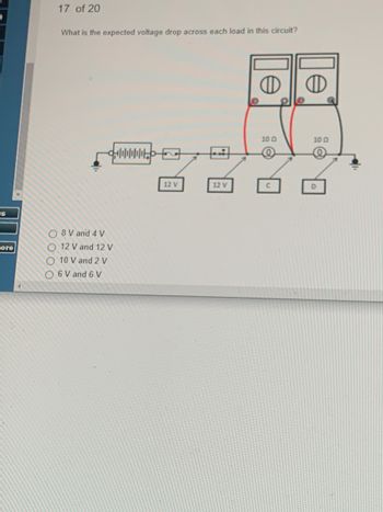 US
Fore
17 of 20
What is the expected voltage drop across each load in this circuit?
O8V and 4 V
O 12 V and 12 V
10 V and 2 V
O 6 V and 6 V
12 V
12 V
10 0
10 Q
@
D