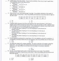 13. A family plans to have three children. Assume that the probability of have a boy or a girl is equally likely.
Find a probability model for this chance process.
Number of 3s 0 1 2 3
Probability
Number of 3s 0 1 2 3
Probability
Number of 3s 0 1 2 3
Probability
Number of 3s 0 1 2 3
Probability
а.
1/16 7/16 7/16 1/16
b.
1/8 3/8 3/8 1/8
с.
1/4 1/4 1/4 1/4
d.
1/8 2/8 2/8 1/8
14. While driving to work, Arceli passes through 3 stop lights. The probability distribution of the number of
lights she stops at is shown below. What is the probability that Arceli has to stop at fewer than two lights for
her ride to work?
L
P(L)
0.1
0.3
0.2
0.4
a. 0.6
0.4
d. 0.3
15. A statistics teacher announces to the class at the beginning of the semester that there is a 40% chance a
с.
b.
0.2
randomly chosen student will finish the semester with an A in the class and there is a 60% a randomly chosen
student will get an A on a test during the semester. Is the probability that a randomly chosen student receives
an A in the class and an A on a test during the semester equal to 0.24?
No, because the chance of getting an A on a test and getting an A in the class are not
mutually exclusive.
b. Yes, because the chance of getting an A on a test and getting an A in the class are
mutually exclusive.
No, because the chance of getting an A on a test and getting an A in the class are not
independent.
d. Yes, because the chance of getting an A on a test and getting an A in the class are
independent.
a.
с.
16. Of all the lightbulbs manufactured at a certain factory, 95% of the lightbulbs work and 5% are defective. If
six lightbulbs are selected at random from all of the lightbulbs, what is the probability that all of them work?
c. 0.735
d. 0.30
а.
0.70
b. 0.265
17. Ten singers have signed up for a signing competition. The order in which they will compete is selected by
random draw. Five of the signers will compete before an intermission and five will compete after the
intermission. How many different ways are there for the five singers to be selected to sing before
intermission?
40
b. 100,000
a.
с.
252
d. 30,240
18. Four fair coins are flipped and the number of heads that land face up are counted. The probability
distribution of the number of heads face up is shown below. What is the probability that more than one coin
lands heads face up?
T
1
2
4
P(T)
0.0625
0.25
0.375
0.25
0.0625
0.375
0.3125
d. 0.6875
а.
с.
b.
0.25
