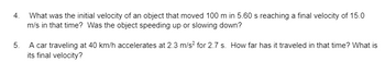 4. What was the initial velocity of an object that moved 100 m in 5.60 s reaching a final velocity of 15.0
m/s in that time? Was the object speeding up or slowing down?
5. A car traveling at 40 km/h accelerates at 2.3 m/s² for 2.7 s. How far has it traveled in that time? What is
its final velocity?