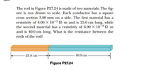 The rod in Figure P27.24 is made of two materials. The fig-
ure is not drawn to scale. Each conductor has a square
cross section 3.00 mm on a side. The first material has a
resistivity of 4.00 x 10-3 2 m and is 25.0 cm long, while
the second material has a resistivity of 6.00 x 10-3 m
and is 40.0 cm long. What is the resistance between the
ends of the rod?
- 25.0 cm
40.0 cm
Figure P27.24
