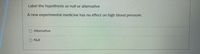 Label the hypothesis as null or alternative
A new experimental medicine has no effect on high blood pressure.
O Alternative
O Null
