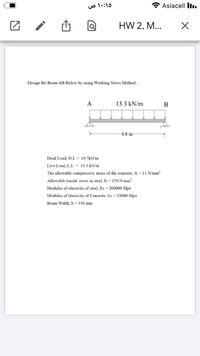 Asiacell lI.
HW 2, M...
Design the Beam AB Below by using Working Stress Method ;
A
13.3 kN/m
B
for
-4.8 m
Dead Load, D.L = 10.7kN/m
Live Load, L.L = 13.3 kN/m
The allowable compressive stress of the concrete, fc = 11 N/mm²
Allowable tensile stress in steel, fs = 150 N/mm?
Modulus of elasticity of steel, Es = 260000 Mpa
Modulus of elasticity of Concrete, Ec = 23000 Mpa
Beam Width, b = 350 mm
