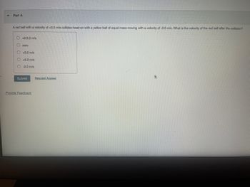 Part A
A red ball with a velocity of +3.0 m/s collides head-on with a yellow ball of equal mass moving with a velocity of -2.0 m/s. What is the velocity of the red ball after the collision?
+2.5.0 m/s
zero
O +3.0 m/s
O +5.0 m/s
-2.0 m/s
Submit
Provide Feedback
Request Answer