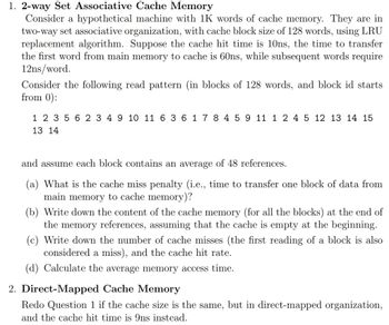 1. 2-way Set Associative Cache Memory
Consider a hypothetical machine with 1K words of cache memory. They are in
two-way set associative organization, with cache block size of 128 words, using LRU
replacement algorithm. Suppose the cache hit time is 10ns, the time to transfer
the first word from main memory to cache is 60ns, while subsequent words require
12ns/word.
Consider the following read pattern (in blocks of 128 words, and block id starts
from 0):
1 2 3 5 6 2 3 4 9 10 11 6 3 6 1 7 8 4 5 9 11 1 2 4 5 12 13 14 15
13 14
and assume each block contains an average of 48 references.
(a) What is the cache miss penalty (i.e., time to transfer one block of data from
main memory to cache memory)?
(b) Write down the content of the cache memory (for all the blocks) at the end of
the memory references, assuming that the cache is empty at the beginning.
(c) Write down the number of cache misses (the first reading of a block is also
considered a miss), and the cache hit rate.
(d) Calculate the average memory access time.
2. Direct-Mapped Cache Memory
Redo Question 1 if the cache size is the same, but in direct-mapped organization,
and the cache hit time is 9ns instead.