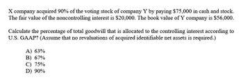 X company acquired 90% of the voting stock of company Y by paying $75,000 in cash and stock.
The fair value of the noncontrolling interest is $20,000. The book value of Y company is $56,000.
Calculate the percentage of total goodwill that is allocated to the controlling interest according to
U.S. GAAP? (Assume that no revaluations of acquired identifiable net assets is required.)
A) 63%
B) 67%
C) 75%
D) 90%