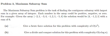 Problem 3, Maximum Subarray Sum
The Maximum Subarray Sum problem is the task of finding the contiguous subarray with largest
sum in a given array of integers. Each number in the array could be positive, negative, or zero.
For example: Given the array [-2, 1, −3, 4, −1, 2, 1, −5, 4] the solution would be [4,-1,2, 1] with a
sum of 6.
(a)
(b)
Give a brute force solution for this problem with complexity of O(n²).
Give a divide and conquer solution for this problem with complexity O(n logn).