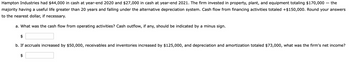 Hampton Industries had $44,000 in cash at year-end 2020 and $27,000 in cash at year-end 2021. The firm invested in property, plant, and equipment totaling $170,000 - the
majority having a useful life greater than 20 years and falling under the alternative depreciation system. Cash flow from financing activities totaled +$150,000. Round your answers
to the nearest dollar, if necessary.
a. What was the cash flow from operating activities? Cash outflow, if any, should be indicated by a minus sign.
b. If accruals increased by $50,000, receivables and inventories increased by $125,000, and depreciation and amortization totaled $73,000, what was the firm's net income?