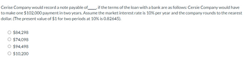 Cerise Company would record a note payable of________, if the terms of the loan with a bank are as follows: Cersie Company would have
to make one $102,000 payment in two years. Assume the market interest rate is 10% per year and the company rounds to the nearest
dollar. (The present value of $1 for two periods at 10% is 0.82645).
O $84,298
O $74,098
$94,498
O $10,200