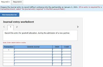 Required A Required B
Prepare the journal entry to record Jeffrey's entrance into the partnership on January 2, 2021. (If no entry is required for a
transaction/event, select "No journal entry required" in the first account field.)
View transaction list
Journal entry worksheet
1 2
<
Record the entry for goodwill allocation, during the admission of a new partner.
Note: Enter debits before credits.
Transaction
1
General Journal
Debit
Credit