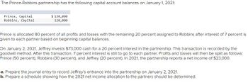 The Prince-Robbins partnership has the following capital account balances on January 1, 2021:
Prince, Capital
Robbins, Capital
$ 130,000
120,000
Prince is allocated 80 percent of all profits and losses with the remaining 20 percent assigned to Robbins after interest of 7 percent is
given to each partner based on beginning capital balances.
On January 2, 2021, Jeffrey invests $73,000 cash for a 20 percent interest in the partnership. This transaction is recorded by the
goodwill method. After this transaction, 7 percent interest is still to go to each partner. Profits and losses will then be split as follows:
Prince (50 percent), Robbins (30 percent), and Jeffrey (20 percent). In 2021, the partnership reports a net income of $23,000.
a. Prepare the journal entry to record Jeffrey's entrance into the partnership on January 2, 2021.
b. Prepare a schedule showing how the 2021 net income allocation to the partners should be determined.