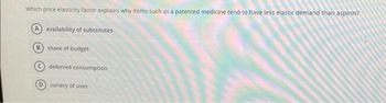 Which price elasticity factor explains why items such as a patented medicine tend to have less elastic demand than aspirin?
A availability of substitutes
B share of budget
deferred consumption
D) variety of uses
