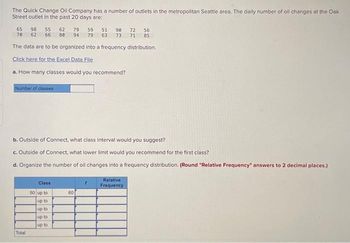 The Quick Change Oil Company has a number of outlets in the metropolitan Seattle area. The daily number of oil changes at the Oak
Street outlet in the past 20 days are:
65 98 55 62 79 59
78 62 66 80
51 90 72 56
94 79 63 73 71 85
The data are to be organized into a frequency distribution.
Click here for the Excel Data File
a. How many classes would you recommend?
Number of classes
b. Outside of Connect, what class interval would you suggest?
c. Outside of Connect, what lower limit would you recommend for the first class?
d. Organize the number of oil changes into a frequency distribution. (Round "Relative Frequency" answers to 2 decimal places.)
Total
Class
50 up to
up to
up to
up to
up to
60
Relative
Frequency