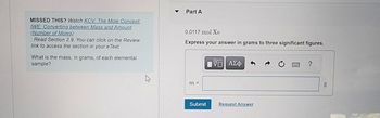 MISSED THIS? Watch KCV: The Mole Concept,
IWE: Converting between Mass and Amount
(Number of Moles).
; Read Section 2.9. You can click on the Review
link to access the section in your e Text.
What is the mass, in grams, of each elemental
sample?
Part A
0.0117 mol Xe
Express your answer in grams to three significant figures.
m =
Submit
[5] ΑΣΦ
Request Answer
g
