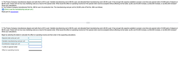1. The Fresno Company manufactures slippers and sells them at $13 a pair. Variable manufacturing cost is $6.50 a pair, and allocated fixed manufacturing cost is $2.00 a pair. It has enough idle capacity available to accept a one-time-only special order of 5,000 pairs of slippers at
$8.50 a pair. Fresno will not incur any marketing costs as a result of the special order. What would the effect on operating income be if the special order could be accepted without affecting normal sales: (a) $0, (b) $10,000 increase, (c) $32,500 increase, or (d) $42,500 increase?
Show your calculations.
2. The Portland Company manufactures Part No. 498 for use in its production line. The manufacturing cost per unit for 20,000 units of Part No. 498 is as follows:
(Click to see the manufacturing cost per unit.)
Read part 2's requirement.
1. The Fresno Company manufactures slippers and sells them at $13 a pair. Variable manufacturing cost is $6.50 a pair, and allocated fixed manufacturing cost is $2.00 a pair. It has enough idle capacity available to accept a one-time-only special order of 5,000 pairs of slippers at
$8.50 a pair. Fresno will not incur any marketing costs as a result of the special order. What would the effect on operating income be if the special order could be accepted without affecting normal sales: (a) $0, (b) $10,000 increase, (c) $32,500 increase, or (d) $42,500 increase?
Show your calculations.
Begin by selecting the labels to calculate the effect on operating income and then enter in the supporting calculations.
Special order price per unit
Variable manufacturing cost per unit
Contribution margin per unit
* units in special order
Effect on operating income