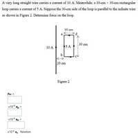 A very long straight wire carries a current of 10 A. Meanwhile, a 10-cm x 30-cm rectangular
loop carries a current of 5 A. Suppose the 30-cm side of the loop is parallel to the infinite wire
as shown in Figure 2. Determine force on the loop.
10 cm
30 cm
10 A
5 A
b
<->
20 cm
Figure 2
Fbc =
x10-6 ap +
x10-6 ag +
х10-6
az
Newton
