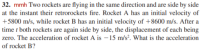 32. mmh Two rockets are flying in the same direction and are side by side
at the instant their retrorockets fire. Rocket A has an initial velocity of
+5800 m/s, while rocket B has an initial velocity of +8600 m/s. After a
time t both rockets are again side by side, the displacement of each being
zero. The acceleration of rocket A is – 15 m/s². What is the acceleration
of rocket B?
