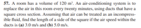 57. A room has a volume of 120 m³. An air-conditioning system is to
replace the air in this room every twenty minutes, using ducts that have a
square cross section. Assuming that air can be treated as an incompress-
ible fluid, find the length of a side of the square if the air speed within the
ducts is (a) 3.0 m/s and (b) 5.0 m/s.
