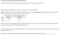 5. Using money creation to pay for government spending
Consider Snackistan, a hypothetical country that produces only burgers. In 2017, a burger is priced at $2.00.
Complete the first row of the table with the quantity of burgers that can be bought with $700.
Hint: In this problem, assume it is not possible to buy a fraction of a burger, and always round down to the nearest whole burger. For example, if
your calculations result in 1.5 burgers, the answer should be 1 burger.
Price of a Burger
Burgers Bought with $700
Year
(Dollars)
(Quantity)
2017
2.00
2018
Suppose the government of Snackistan cannot raise sufficient tax revenue to pay its debts. In order to meet its debt obligations, the government
prints money. As a result, the money supply rises by 40% by 2018.
Assuming monetary neutrality holds, complete the second row of the table with the new price of a burger and the new quantity of burgers that can be
bought with $700 in 2018.
The impact of the government's decision to raise revenue by printing money on the value of money is known as the
