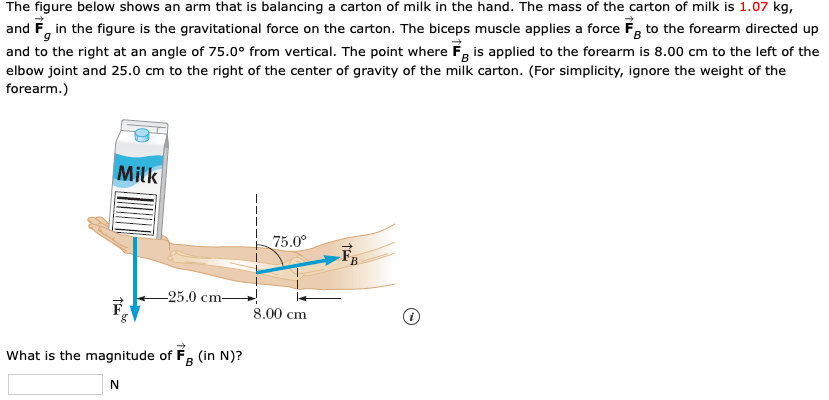 The figure below shows an arm that is balancing a carton of milk in the hand. The mass of the carton of milk is 1.07 kg,
and F in the figure is the gravitational force on the carton. The biceps muscle applies a force F to the forearm directed up
and to the right at an angle of 75.00 from vertical. The point where F is applied to the forearm is 8.00 cm to the left of the
elbow joint and 25.0 cm to the right of the center of gravity of the milk carton. (For simplicity, ignore the weight of the
forearm.)
Milk
75.0
25.0 cm
8.00 cm
What is the magnitude of F (in N)?
B
t

