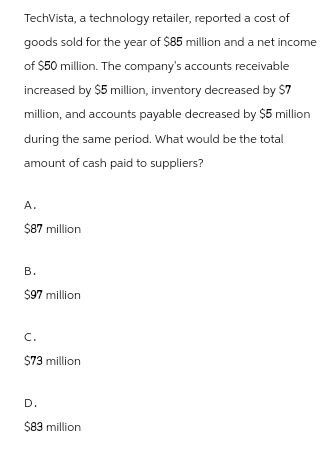 TechVista, a technology retailer, reported a cost of
goods sold for the year of $85 million and a net income
of $50 million. The company's accounts receivable
increased by $5 million, inventory decreased by $7
million, and accounts payable decreased by $5 million
during the same period. What would be the total
amount of cash paid to suppliers?
A.
$87 million
B.
$97 million
C.
$73 million
D.
$83 million