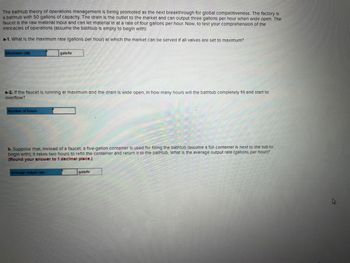 The bathtub theory of operations management is being promoted as the next breakthrough for global competitiveness. The factory is
a bathtub with 50 gallons of capacity. The drain is the outlet to the market and can output three gallons per hour when wide open. The
faucet is the raw material input and can let material in at a rate of four gallons per hour. Now, to test your comprehension of the
Intricacies of operations (assume the bathtub is empty to begin with):
a-1. What is the maximum rate (gallons per hour) at which the market can be served If all valves are set to maximum?
Maximum rate
a-2. If the faucet is running at maximum and the drain is wide open, in how many hours will the bathtub completely fill and start to
overflow?
Number of hours
gals/hr
b. Suppose that, Instead of a faucet, a five-gallon container is used for filling the bathtub (assume a full container is next to the tub to
begin with); It takes two hours to refill the container and return It to the bathtub. What is the average output rate (gallons per hour)?
(Round your answer to 1 decimal place.)
Average output rate
gals/hr